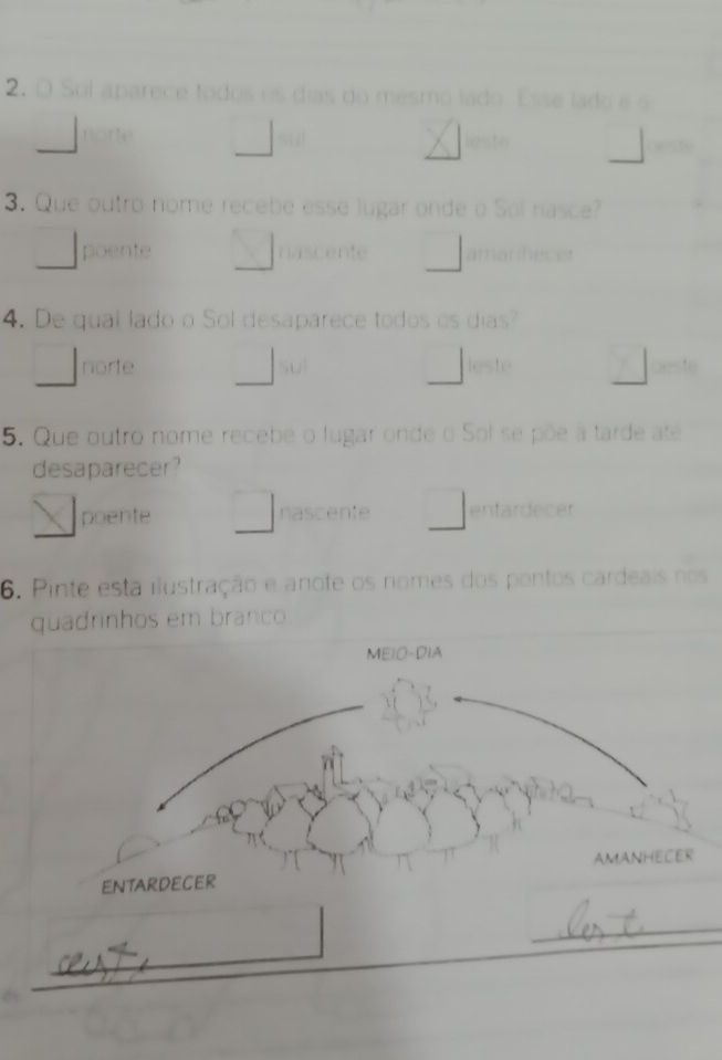 Sol aparece todos os días do mesmo lado. Esse lado é o
norte stz ligsto

3. Que outro nome recebe esse lugar onde o Sol nasce?
poente nascente amanhecer
4. De qual lado o Sol desaparece todos os dias?
norte su| leste beste
5. Que outro nome recebe o lugar onde o Sol se põe a tarde ate
desaparecer?
poente nascente entardecer
6. Pinte esta ilustração e anote os nomes dos pontos cardeais nos
quadrinhos em branco
MEIO-DIA
ENTARDECER AMANHECER
_