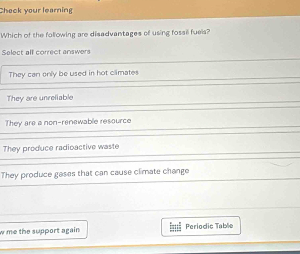 Check your learning
Which of the following are disadvantages of using fossil fuels?
Select all correct answers
They can only be used in hot climates
They are unreliable
They are a non-renewable resource
They produce radioactive waste
They produce gases that can cause climate change
w me the support again Periodic Table