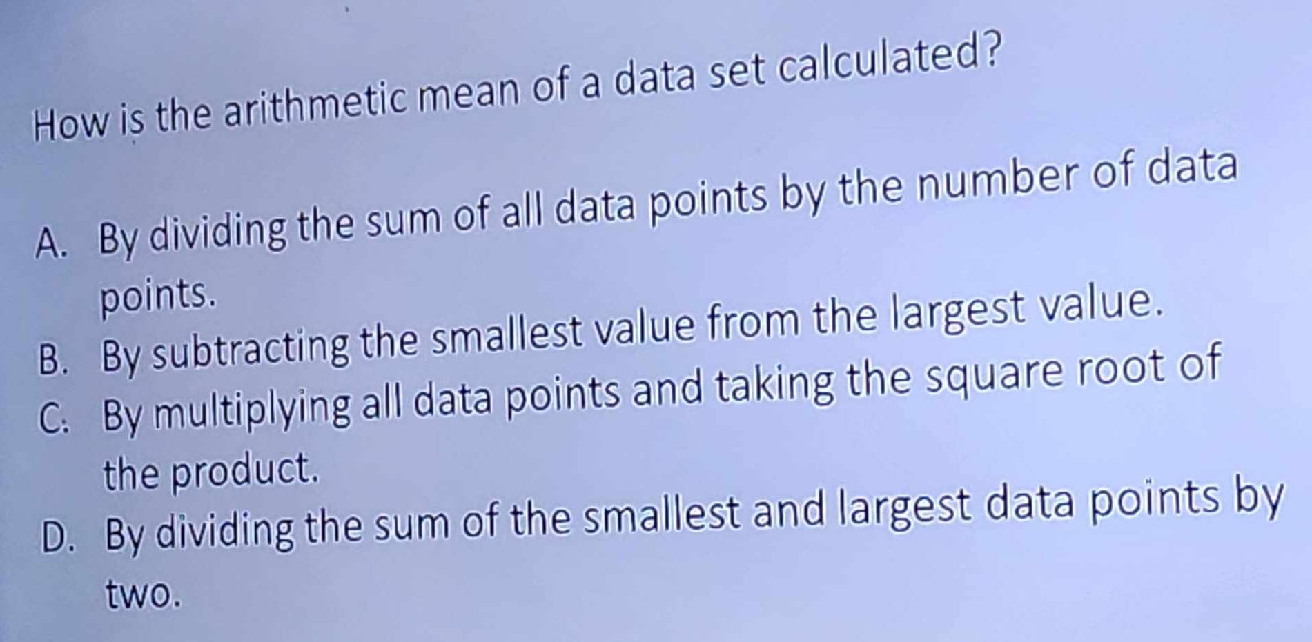 How is the arithmetic mean of a data set calculated?
A. By dividing the sum of all data points by the number of data
points.
B. By subtracting the smallest value from the largest value.
C. By multiplying all data points and taking the square root of
the product.
D. By dividing the sum of the smallest and largest data points by
two.