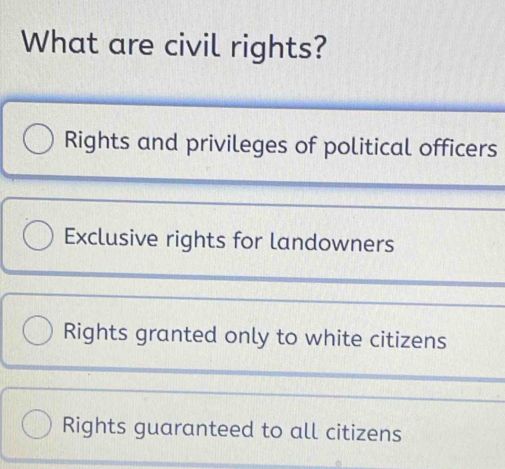 What are civil rights?
Rights and privileges of political officers
Exclusive rights for landowners
Rights granted only to white citizens
Rights guaranteed to all citizens