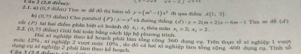 Cầu 2 (2,0 điểm):
sqrt(x)-
2.1. a) (0,5 điểm) Tìm m để đồ thị hàm số y=(m^2-1)x^2 đi qua điểm A(1;3). 
b) (0,75 điểm) Cho parabol (P): y=x^2 và đường thẳng (d):y=2(m+2)x-6m-1 Tìm m đễ (d) 
cắt (P) tại hai điểm phân biệt có hoành độ x_1; x_2 thỏa mãn x_1>2; x_2>2. 
2.2. (0,75 điểm) Giải bài toán bằng cách lập hệ phương trình. 
Hai xí nghiệp theo kế hoạch phải làm tổng cộng 360 dụng cụ. Trên thực tế xí nghiệp 1 vượt 
mức 12%, xí nghiệp 2 vượt mức 10%, do đó cả hai xí nghiệp làm tổng cộng 400 dụng cụ. Tính số 
dụng cụ xỉ nghiệp 2 phải làm theo kế hoạch. 
Câu 3 (2.5 diểm