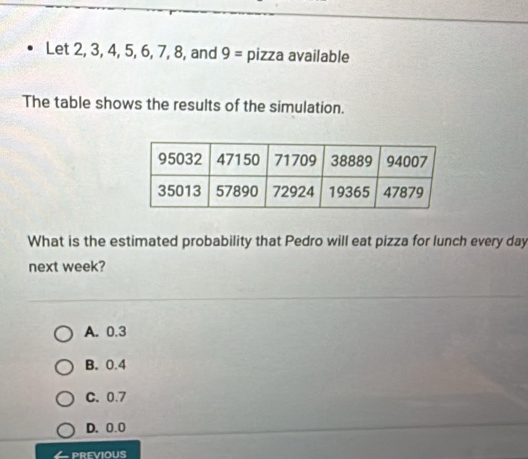 Let 2, 3, 4, 5, 6, 7, 8 , and 9= pizza available
The table shows the results of the simulation.
What is the estimated probability that Pedro will eat pizza for lunch every day
next week?
A. 0.3
B. 0.4
C. 0.7
D. 0.0
PREVIOUS