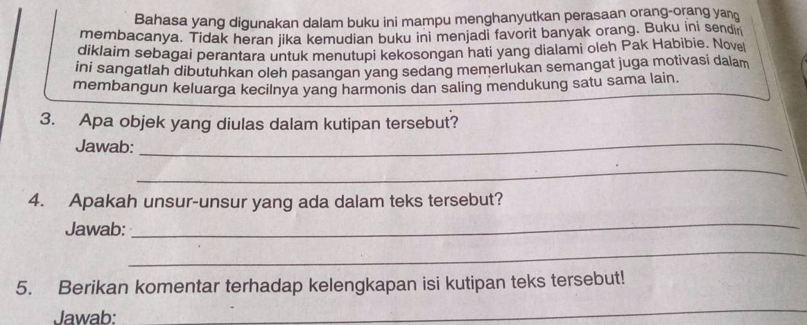 Bahasa yang digunakan dalam buku ini mampu menghanyutkan perasaan orang-orang yang 
membacanya. Tidak heran jika kemudian buku ini menjadi favorit banyak orang. Buku ini sendir 
diklaim sebagai perantara untuk menutupi kekosongan hati yang dialami oleh Pak Habibie. Novel 
ini sangatlah dibutuhkan oleh pasangan yang sedang memerlukan semangat juga motivasi dalam 
membangun keluarga kecilnya yang harmonis dan saling mendukung satu sama lain. 
3. Apa objek yang diulas dalam kutipan tersebut? 
Jawab:_ 
_ 
4. Apakah unsur-unsur yang ada dalam teks tersebut? 
Jawab: 
_ 
_ 
5. Berikan komentar terhadap kelengkapan isi kutipan teks tersebut! 
Jawab: 
_