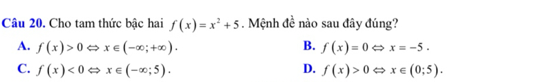 Cho tam thức bậc hai f(x)=x^2+5. Mệnh đề nào sau đây đúng?
A. f(x)>0 x∈ (-∈fty ;+∈fty ). B. f(x)=0 Leftrightarrow x=-5.
C. f(x)<0</tex> x∈ (-∈fty ;5). D. f(x)>0 x∈ (0;5).