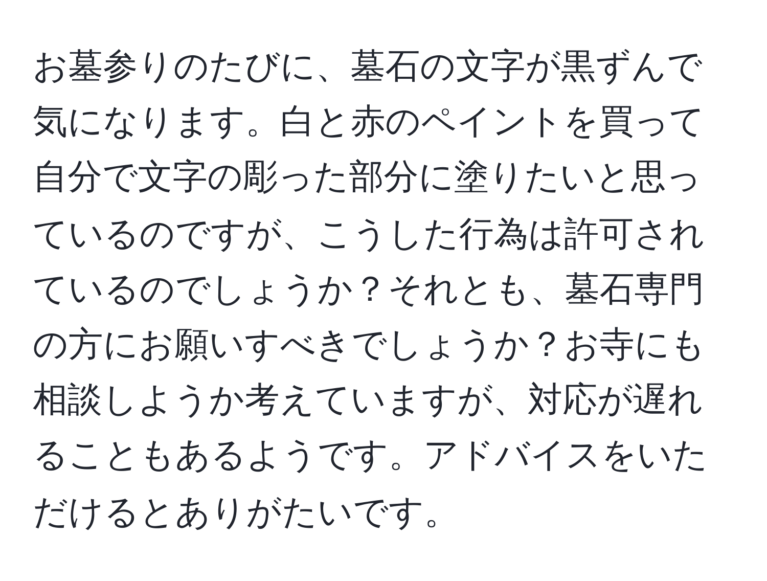 お墓参りのたびに、墓石の文字が黒ずんで気になります。白と赤のペイントを買って自分で文字の彫った部分に塗りたいと思っているのですが、こうした行為は許可されているのでしょうか？それとも、墓石専門の方にお願いすべきでしょうか？お寺にも相談しようか考えていますが、対応が遅れることもあるようです。アドバイスをいただけるとありがたいです。