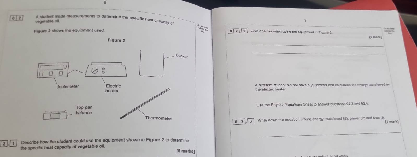 6 
0 2 A student made measurements to determine the specific heat capacity of 
vegetable oil. 

Figure 2 shows the equipment used. 0 2 2 Give one risk when using the equipment in Figure 2. 
_ 
Figure 2 [1 mark] 
_ 
A different student did not have a joulemeter and calculated the energy transferred by 
the electric heater. 
Use the Physics Equations Sheet to answer questions 02.3 and 02.4. 
0 3 Write down the equation linking energy transferred (E), power (P) and time (f) 
[1 mark] 
_ 
2 1 Describe how the student could use the equipment shown in Figure 2 to determine 
the specific heat capacity of vegetable oil. 
[6 marks]