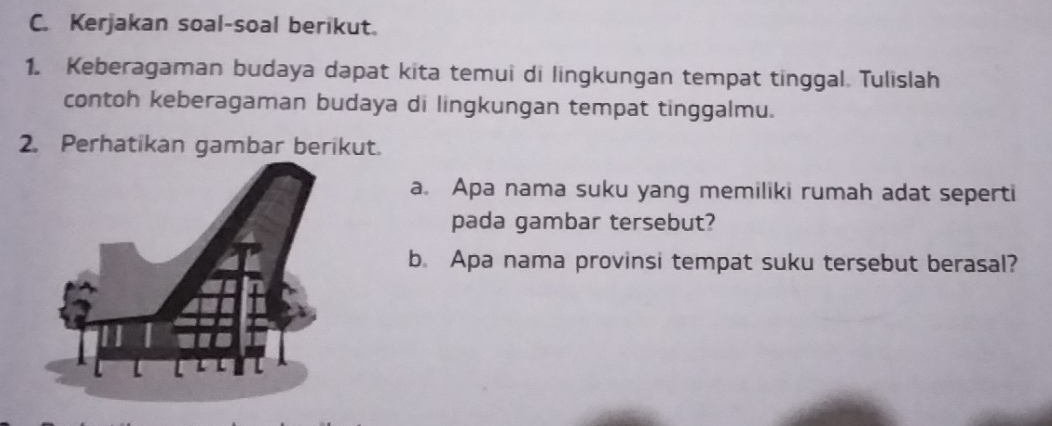 Kerjakan soal-soal berikut. 
1. Keberagaman budaya dapat kita temui di lingkungan tempat tinggal. Tulislah 
contoh keberagaman budaya di lingkungan tempat tinggalmu. 
2. Perhatikan gambar berikut. 
a. Apa nama suku yang memiliki rumah adat seperti 
pada gambar tersebut? 
b. Apa nama provinsi tempat suku tersebut berasal?