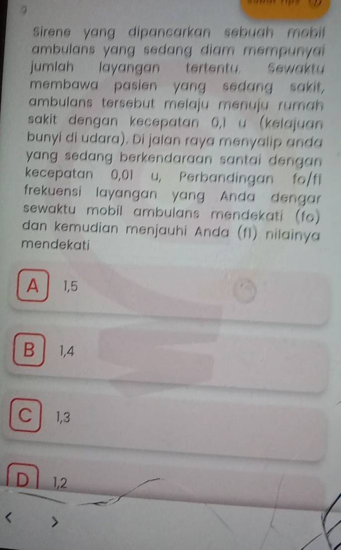 Sirene yang dipancarkan sebuah mebil 
ambulans yang sedang diam mempunyai
jumlah layangan tertentu. Sewakty
membawa pasien yang sedang sakit,
ambulans tersebut melaju menuju ruma .
sakit dengan kecepatan 0,1 u (kelajuan
bunyi di udara), Di jalan raya menyalip anda
yang sedang berkendaraan santai dengan .
kecepatan 0,01 u, Perbandingan fo /fl
frekuensi layangan yang Anda dengar
sewaktu mobil ambulans mendekati (fo)
dan kemudian menjauhi Anda (f1) nilainya
mendekati
A 1, 5
B 1, 4
C1, 3
D 1,2