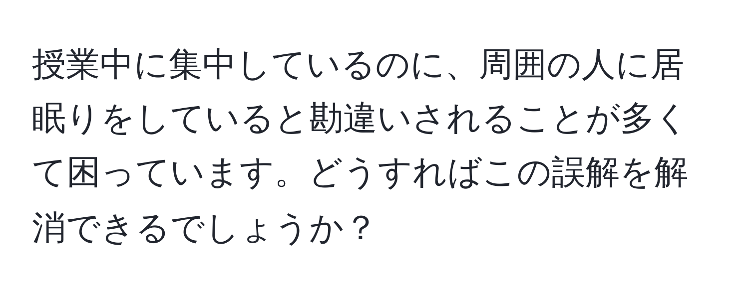 授業中に集中しているのに、周囲の人に居眠りをしていると勘違いされることが多くて困っています。どうすればこの誤解を解消できるでしょうか？