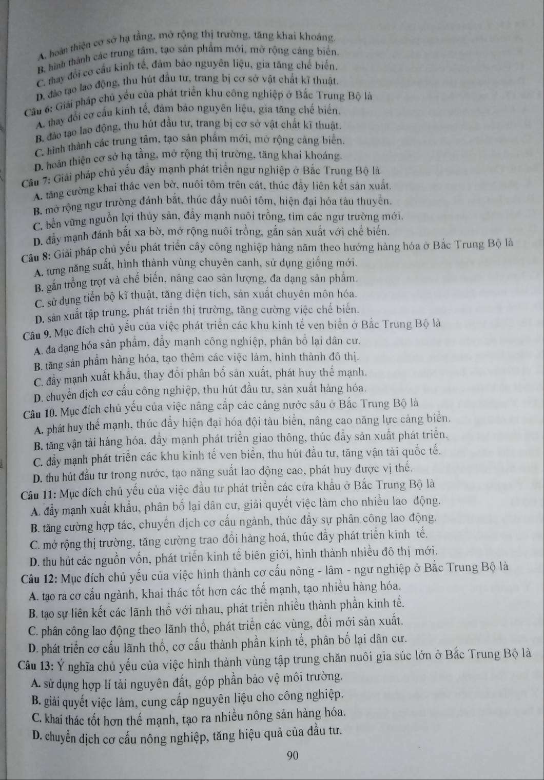 A. hoàn thiện cơ sở hạ tầng, mở rộng thị trường, tăng khai khoáng.
B, hình thành các trung tâm, tạo sản phẩm mới, mở rộng cảng biển.
C. thay đổi cơ cầu kinh tế, đảm bảo nguyên liệu, gia tăng chế biến.
D. đảo tạo lao động, thu hút đầu tư, trang bị cơ sở vật chất kĩ thuật.
Cầu 6: Giải pháp chủ yếu của phát triển khu công nghiệp ở Bắc Trung Bộ là
A. thay đổi cơ cầu kinh tế, đảm báo nguyên liệu, gia tăng chế biến.
B. đảo tạo lao động, thu hút đầu tư, trang bị cơ sở vật chất kĩ thuật.
C. hình thành các trung tâm, tạo sản phẩm mới, mở rộng cảng biển.
D. hoàn thiện cơ sở hạ tầng, mở rộng thị trường, tăng khai khoáng.
Cầu 7: Giải pháp chủ yếu đầy mạnh phát triển ngư nghiệp ở Bắc Trung Bộ là
A. tăng cường khai thác ven bờ, nuôi tôm trên cát, thúc đẩy liên kết sản xuất
B. mở rộng ngư trường đánh bắt, thúc đẩy nuôi tôm, hiện đại hóa tàu thuyền.
C. bền vững nguồn lợi thủy sản, đẩy mạnh nuôi trồng, tìm các ngư trường mới.
D. đẩy mạnh đánh bắt xa bờ, mở rộng nuôi trồng, gắn sản xuất với chế biến.
Cầu 8: Giải pháp chủ yểu phát triển cây công nghiệp hàng năm theo hướng hàng hóa ở Bắc Trung Bộ là
A. tưng năng suất, hình thành vùng chuyên canh, sử dụng giống mới.
B. gắn trồng trọt và chế biến, nâng cao sản lượng, đa dạng sản phẩm.
C. sử dụng tiến bộ kĩ thuật, tăng diện tích, sản xuất chuyên môn hóa.
D. sản xuất tập trung, phát triển thị trường, tăng cường việc chế biến.
Câu 9. Mục đích chủ yếu của việc phát triển các khu kinh tế ven biển ở Bắc Trung Bộ là
A. đa dạng hóa sản phẩm, đây mạnh công nghiệp, phân bố lại dân cư.
B. tăng sản phẩm hàng hóa, tạo thêm các việc làm, hình thành đô thị.
C. đây mạnh xuất khẩu, thay đổi phân bố sản xuất, phát huy thế mạnh.
D. chuyển dịch cơ cấu công nghiệp, thu hút đầu tư, sản xuất hàng hóa.
Câu 10. Mục đích chủ yếu của việc nâng cấp các cảng nước sâu ở Bắc Trung Bộ là
A. phát huy thể mạnh, thúc đầy hiện đại hóa đội tàu biển, nâng cao năng lực cảng biển.
B. tăng vận tải hàng hóa, đầy mạnh phát triển giao thông, thúc đẩy sản xuất phát triển.
C. đầy mạnh phát triển các khu kinh tế ven biển, thu hút đầu tư, tăng vận tài quốc tế.
D. thu hút đầu tư trong nước, tạo năng suất lao động cao, phát huy được vị thế.
Câu 11: Mục đích chủ yếu của việc đầu tư phát triển các cửa khẩu ở Bắc Trung Bộ là
A. đầy mạnh xuất khẩu, phân bố lại dân cư, giải quyết việc làm cho nhiều lao động.
B. tăng cường hợp tác, chuyển dịch cơ cấu ngành, thúc đẩy sự phân công lao động.
C. mở rộng thị trường, tăng cường trao đồi hàng hoá, thúc đẩy phát triển kinh tế.
D. thu hút các nguồn vốn, phát triển kinh tế biên giới, hình thành nhiều đô thị mới.
Câu 12: Mục đích chủ yếu của việc hình thành cơ cấu nông - lâm - ngư nghiệp ở Bắc Trung Bộ là
A. tạo ra cơ cấu ngành, khai thác tốt hơn các thế mạnh, tạo nhiều hàng hóa.
B. tạo sự liên kết các lãnh thổ với nhau, phát triển nhiều thành phần kinh tế.
C. phân công lao động theo lãnh thổ, phát triển các vùng, đổi mới sản xuất.
D. phát triển cơ cấu lãnh thổ, cơ cấu thành phần kinh tế, phân bố lại dân cư.
Câu 13: Ý nghĩa chủ yếu của việc hình thành vùng tập trung chăn nuôi gia súc lớn ở Bắc Trung Bộ là
A. sử dụng hợp lí tài nguyên đất, góp phần bảo vệ môi trường.
B. giải quyết việc làm, cung cấp nguyên liệu cho công nghiệp.
C. khai thác tốt hơn thế mạnh, tạo ra nhiều nông sản hàng hóa.
D. chuyển dịch cơ cấu nông nghiệp, tăng hiệu quả của đầu tư.
90