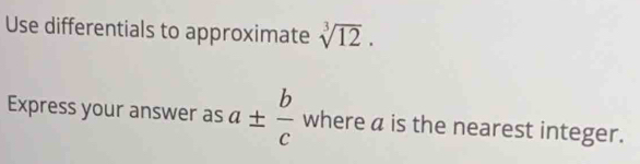 Use differentials to approximate sqrt[3](12). 
Express your answer as a±  b/c  where a is the nearest integer.