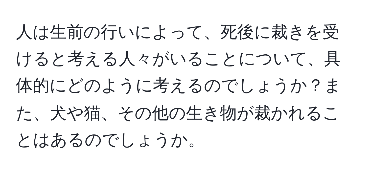 人は生前の行いによって、死後に裁きを受けると考える人々がいることについて、具体的にどのように考えるのでしょうか？また、犬や猫、その他の生き物が裁かれることはあるのでしょうか。