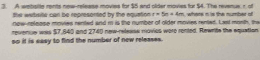 A websitle rents new-release movies for $5 and older movies for $4. The revenue r. of 
the website can be represented by the equation r=5n+4m , where n is the number of 
new-release movies rented and m is the number of older movies rented. Last month, the 
revenue was $7,840 and 2740 new-release movies were rented. Rewrite the equation 
so it is easy to find the number of new releases.