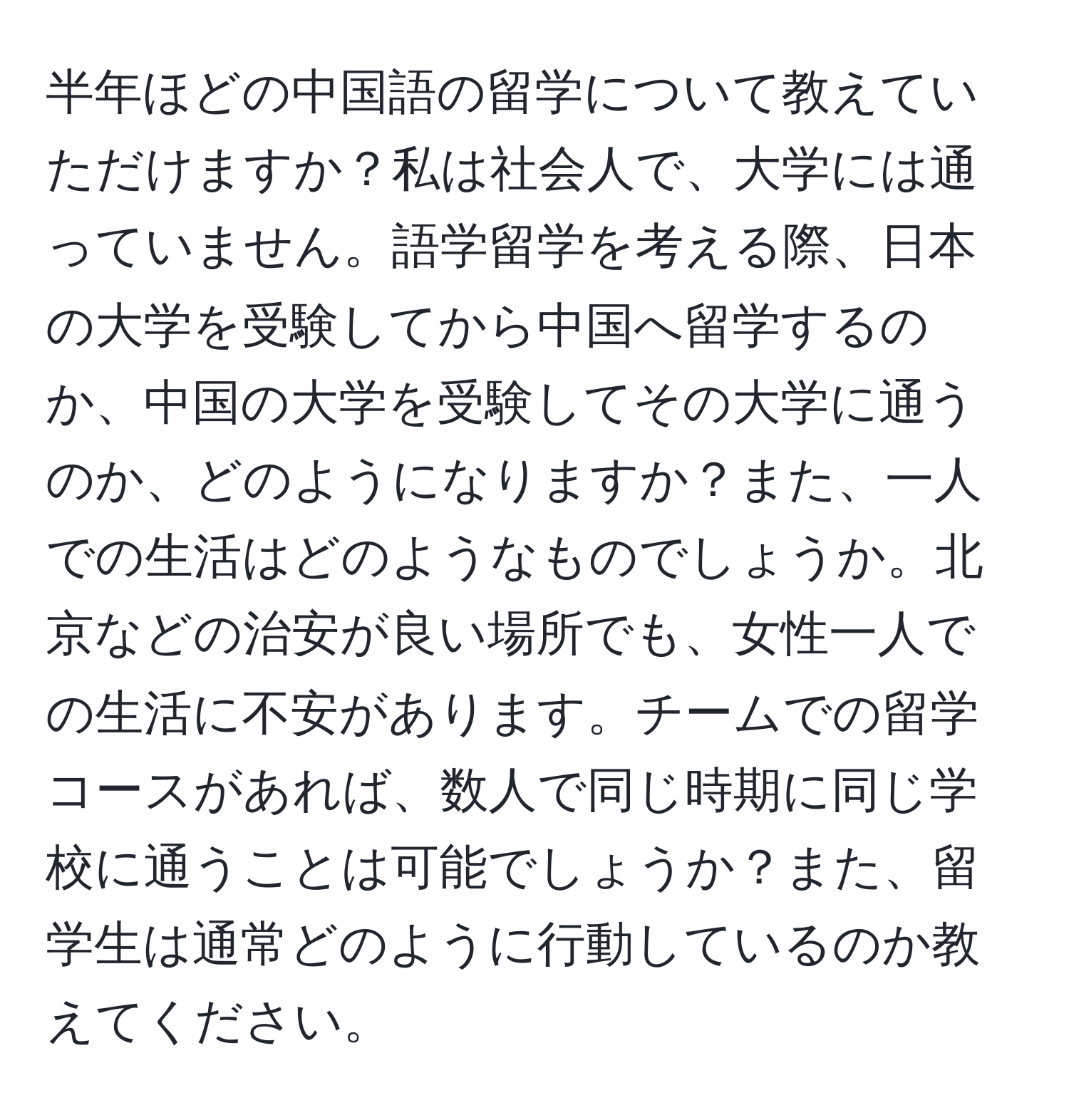 半年ほどの中国語の留学について教えていただけますか？私は社会人で、大学には通っていません。語学留学を考える際、日本の大学を受験してから中国へ留学するのか、中国の大学を受験してその大学に通うのか、どのようになりますか？また、一人での生活はどのようなものでしょうか。北京などの治安が良い場所でも、女性一人での生活に不安があります。チームでの留学コースがあれば、数人で同じ時期に同じ学校に通うことは可能でしょうか？また、留学生は通常どのように行動しているのか教えてください。