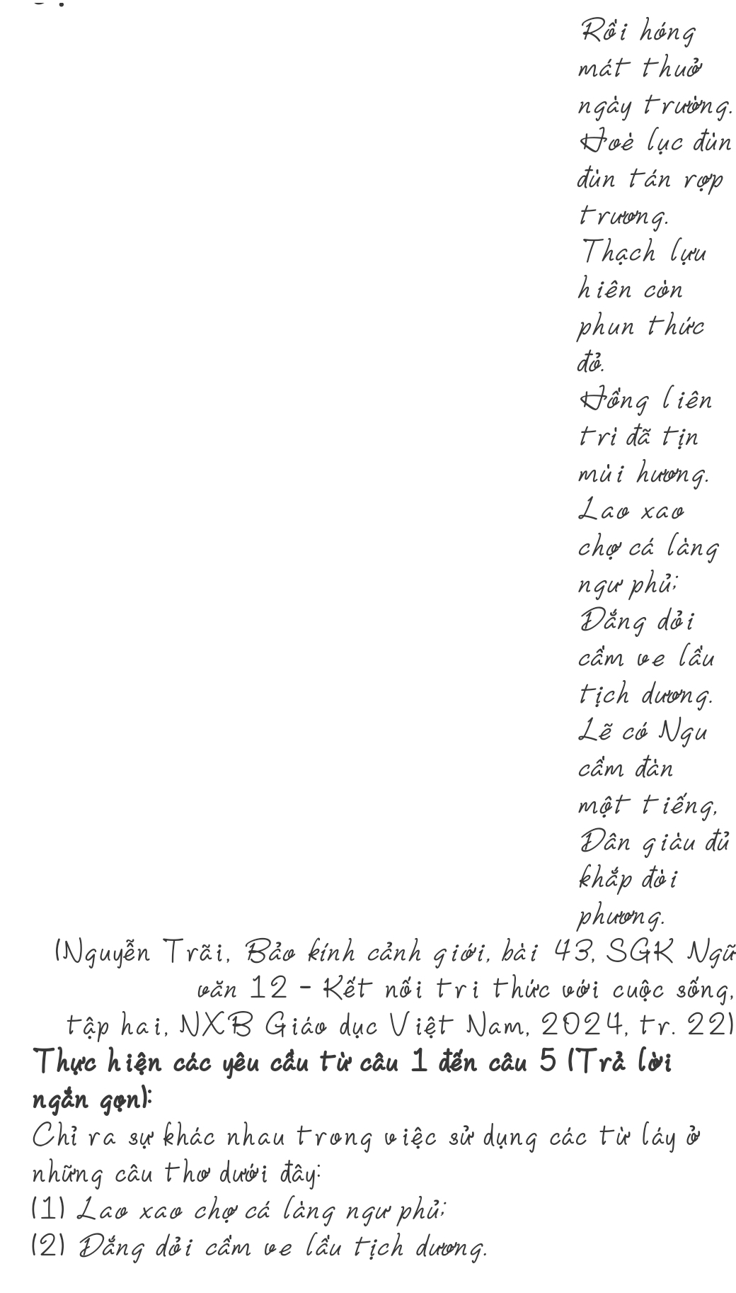 Rái hang 
mat thuà 
ngay truiing. 
oèluc dàn 
dàn tàn rep 
truiong. 
Thach (uu 
hién còn 
phan thir 
dó. 
āng lièn 
trida tin 
mài hutng. 
Lao xao 
cha ca lang 
ngu phai 
Dǎng dài 
cam ce lau 
tich dutong. 
Lè ca Ngu 
cam dàn 
mat tièng, 
Dan giàu dù 
khǎp dài 
phatong. 
(Nguyěn Trai, Bao kinh canh giái, bài 43, SGK Ngú 
cǎn 12 -Ket nǎi tri thic ¢ài cuic sèng. 
tap hai, NXB Giao duc Viet Nam, 2024, tr. 221
Thuc hien cáo yēu cǎu tù cāu I dén cau 5 (Tra (ài 
ngan gan! 
Chira khao nhau trong vièc sù dung cao tù lay 
nhòng cāu th duài day? 
(1) Lao xao checa làng ngu` phai 
(2) Dǎng dāi came lǎu tich durong.