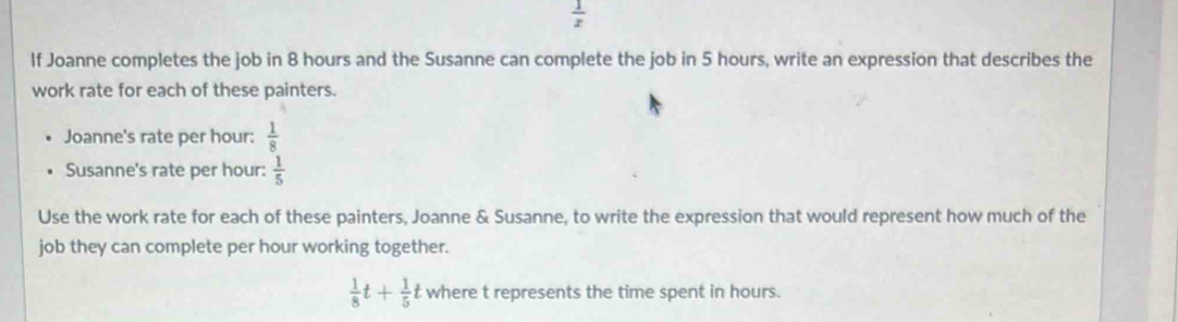  1/x 
If Joanne completes the job in 8 hours and the Susanne can complete the job in 5 hours, write an expression that describes the 
work rate for each of these painters. 
Joanne's rate per hour :  1/8 
Susanne's rate per hour :  1/5 
Use the work rate for each of these painters, Joanne & Susanne, to write the expression that would represent how much of the 
job they can complete per hour working together.
 1/8 t+ 1/5 t where t represents the time spent in hours.