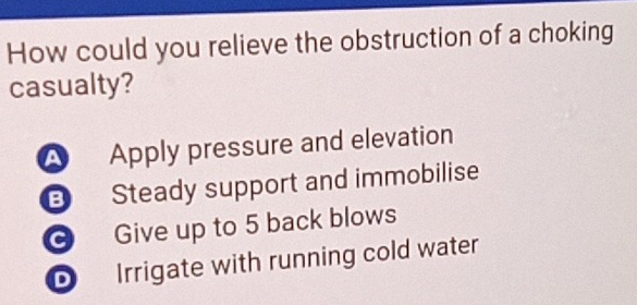 How could you relieve the obstruction of a choking
casualty?
A Apply pressure and elevation
Steady support and immobilise
G Give up to 5 back blows
D Irrigate with running cold water