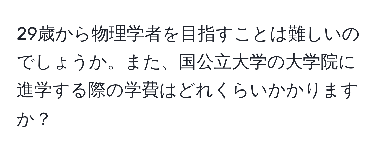 29歳から物理学者を目指すことは難しいのでしょうか。また、国公立大学の大学院に進学する際の学費はどれくらいかかりますか？