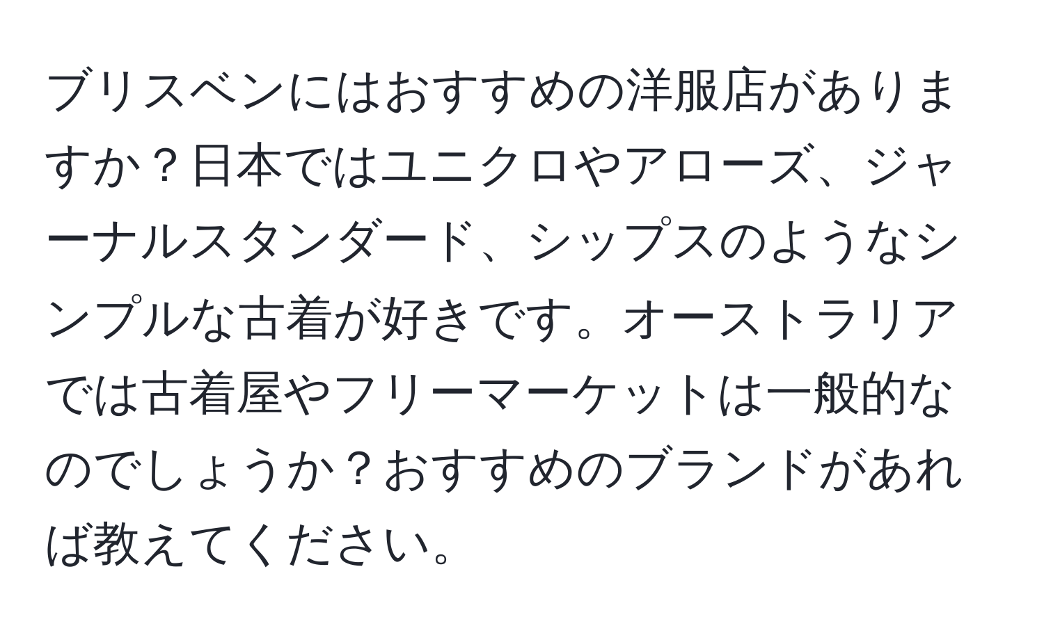 ブリスベンにはおすすめの洋服店がありますか？日本ではユニクロやアローズ、ジャーナルスタンダード、シップスのようなシンプルな古着が好きです。オーストラリアでは古着屋やフリーマーケットは一般的なのでしょうか？おすすめのブランドがあれば教えてください。