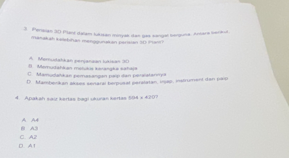 Perisian 3D Plant dalam lukisan minyak dan gas sangat berguna. Antara berikul
manakah kelebihan menggunakan perisian 3D Plant?
A. Memudahkan penjanaan lukisan 3D
B. Memudahkan melukis kerangka sahaja
C. Mamudahkan pemasangan paip dan peralatannya
D. Mamberikan akses senarai berpusat peralatan, injap, instrument dan paip
4. Apakah saiz kertas bagi ukuran kertas 594* 420
A. A4
B A3
C. A2
D. A1