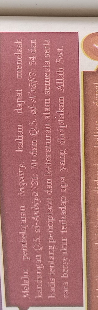 Melalui pembelajaran inquiry, kalian dapat menelaah 
kandungan Q.S. ɑl-Anbiyā'/21: 30 dan Q.S. ɑl-A’rāf/7: 54 dan 
hadis tentang penciptaan dan keteraturan alam semesta serta 
cara bersyukur terhadap apa yang diciptakan Allah Swt.
