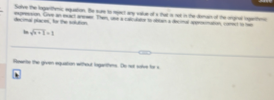 Solve the loganthmic equation. Be sure to reject any value of x that is not in the domain of the original logarithmic 
expression, Give an exact answer. Then, use a caliculator to obtain a decimal approximation, correct to two 
decimal places, for the solution. 
In sqrt(x+1)=1
Rewrite the given equation without logarithms. Do not solve for x.