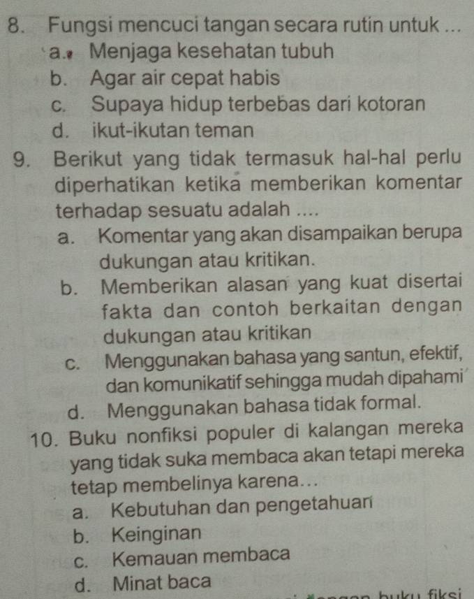 Fungsi mencuci tangan secara rutin untuk ...
a. Menjaga kesehatan tubuh
b. Agar air cepat habis
c. Supaya hidup terbebas dari kotoran
d. ikut-ikutan teman
9. Berikut yang tidak termasuk hal-hal perlu
diperhatikan ketika memberikan komentar
terhadap sesuatu adalah ....
a. Komentar yang akan disampaikan berupa
dukungan atau kritikan.
b. Memberikan alasan yang kuat disertai
fakta dan contoh berkaitan dengan 
dukungan atau kritikan
c. Menggunakan bahasa yang santun, efektif,
dan komunikatif sehingga mudah dipahami
d. Menggunakan bahasa tidak formal.
10. Buku nonfiksi populer di kalangan mereka
yang tidak suka membaca akan tetapi mereka
tetap membelinya karena...
a. Kebutuhan dan pengetahuan
b. Keinginan
c. Kemauan membaca
d. Minat baca
u f ik e i