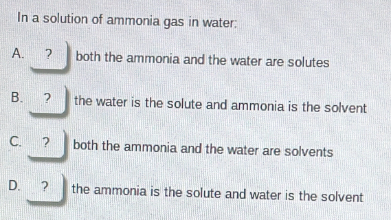 In a solution of ammonia gas in water:
A. ₹? both the ammonia and the water are solutes
B. ? the water is the solute and ammonia is the solvent
C. ? both the ammonia and the water are solvents
D. ? the ammonia is the solute and water is the solvent