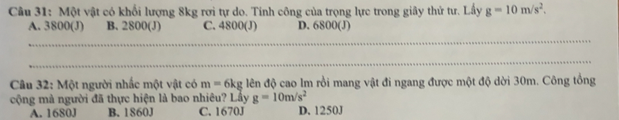 Một vật có khổi lượng 8kg rơi tự do. Tính công của trọng lực trong giây thử tư. Lấy g=10m/s^2.
A. 3800 (J) B. 2800 (J) C. 4800 (J) D. 6800 (J)
Câu 32: Một người nhấc một vật có m=6kg lên độ cao lm rồi mang vật đi ngang được một độ dời 30m. Công tổng
cộng mà người đã thực hiện là bao nhiêu? Lấy g=10m/s^2
A. 1680J B. 1860J C. 1670J D. 1250J