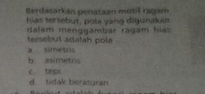 Berdasarkán penataan motiš ragam
has tersebut, pola yang digunakan
dalam menggambar ragam hías
tersebut adaláh pola
a simetris
b. asimétris
c. tepi
d tidak beraturan