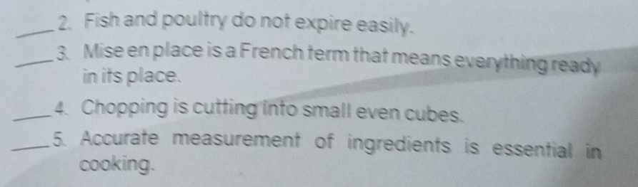 Fish and poultry do not expire easily. 
_3. Mise en place is a French term that means everything ready 
in its place. 
_4. Chopping is cutting into small even cubes. 
_5. Accurate measurement of ingredients is essential in 
cooking.