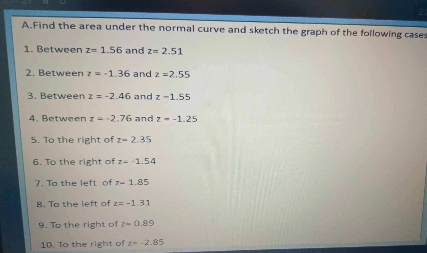 Find the area under the normal curve and sketch the graph of the following cases 
1. Between z=1.56 and z=2.51
2. Between z=-1.36 and z=2.55
3. Between z=-2.46 and z=1.55
4. Between z=-2.76 and z=-1.25
5. To the right of z=2.35
6. To the right of z=-1.54
7. To the left of z=1.85
8. To the left of z=-1.31
9. To the right of z=0.89
10. To the right of z=-2.85