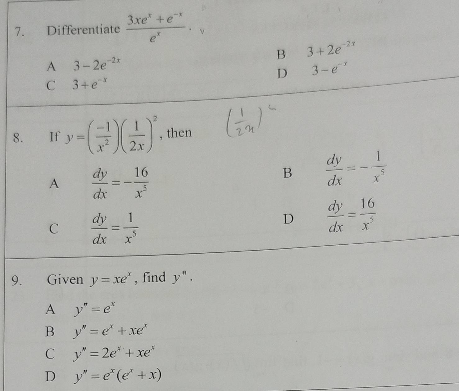 Differentiate  (3xe^x+e^(-x))/e^x . V
B 3+2e^(-2x)
A 3-2e^(-2x)
D 3-e^(-x)
C 3+e^(-x)
8. €£If y=( (-1)/x^2 )( 1/2x )^2 , then
A  dy/dx =- 16/x^5 
B  dy/dx =- 1/x^5 
C  dy/dx = 1/x^5 
D  dy/dx = 16/x^5 
9. Given y=xe^x , find y''. 
A y''=e^x
B y''=e^x+xe^x
C y''=2e^x+xe^x
D y''=e^x(e^x+x)