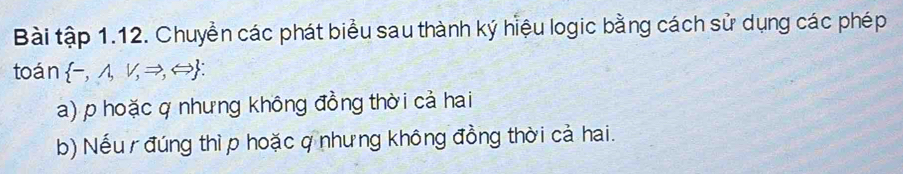 Bài tập 1.12. Chuyển các phát biểu sau thành ký hiệu logic bằng cách sử dụng các phép 
toán  -,wedge ,vee ,Rightarrow ,Leftrightarrow  : 
a) p hoặc q nhưng không đồng thời cả hai 
b) Nếu đúng thì p hoặc q nhưng không đồng thời cả hai.