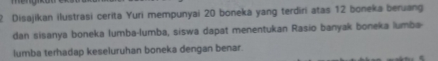 Disajikan ilustrasi cerita Yuri mempunyai 20 boneka yang terdiri atas 12 boneka beruang 
dan sisanya boneka lumba-lumba, siswa dapat menentukan Rasio banyak boneka lumba- 
lumba terhadap keseluruhan boneka dengan benar.