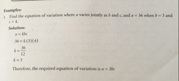 Examples: 
1. Find the equation of variation where a varies jointly as b and c, and a=36 when b=3 and
c=4. 
Solution:
a=kbc
36=k(3)(4)
k= 36/12 
k=3
Therefore, the required equation of variation is a=3bc