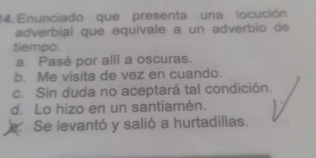 Enunciado que presenta una locución
adverbial que equivale a un adverbio de
tiempo.
a. Pasé por allí a oscuras.
b. Me visita de vez en cuando.
c. Sin duda no aceptará tal condición.
d. Lo hizo en un santiamén.
e. Se levantó y salió a hurtadillas.