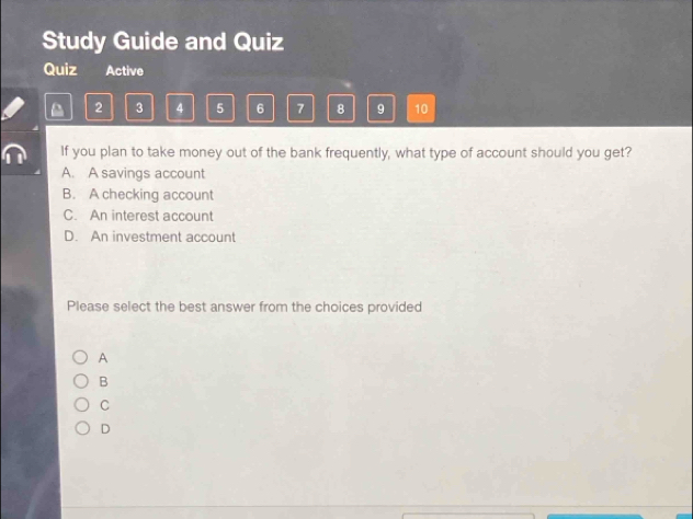 Study Guide and Quiz
Quiz Active
2 3 4 5 6 7 8 9 10
If you plan to take money out of the bank frequently, what type of account should you get?
A. A savings account
B. A checking account
C. An interest account
D. An investment account
Please select the best answer from the choices provided
A
B
C
D