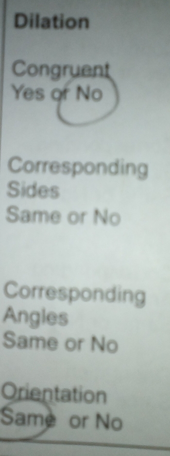 Dilation
Congruent
Yes or No
Corresponding
Sides
Same or No
Corresponding
Angles
Same or No
Orientation
Same or No