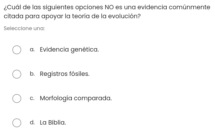 ¿Cuál de las siguientes opciones NO es una evidencia comúnmente
citada para apoyar la teoría de la evolución?
Seleccione una:
a. Evidencia genética.
b. Registros fósiles.
c. Morfología comparada.
d. La Biblia.