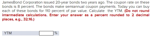 JamesBond Corporation issued 20-year bonds two years ago. The coupon rate on these 
bonds is 8 percent. The bonds make semiannual coupon payments. Today you can buy 
each of these bonds for 110 percent of par value. Calculate the YTM. (Do not round 
intermediate calculations. Enter your answer as a percent rounded to 2 decimal 
places, e.g., 32.16.)
YTM %