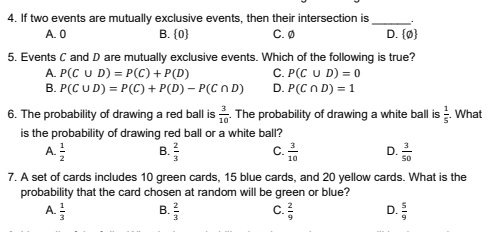 If two events are mutually exclusive events, then their intersection is_ .
A. 0 B. 0 C. 0 D.  0
5. Events C and D are mutually exclusive events. Which of the following is true?
A. P(C∪ D)=P(C)+P(D) C. P(C∪ D)=0
B. P(C∪ D)=P(C)+P(D)-P(C∩ D) D. P(C∩ D)=1
6. The probability of drawing a red ball is  3/10 . The probability of drawing a white ball is  1/5 . What
is the probability of drawing red ball or a white ball?
A.  1/2  B.  2/3  C.  3/10  D.  3/50 
7. A set of cards includes 10 green cards, 15 blue cards, and 20 yellow cards. What is the
probability that the card chosen at random will be green or blue?
A.  1/3  B.  2/3  C.  2/9  D.  5/9 