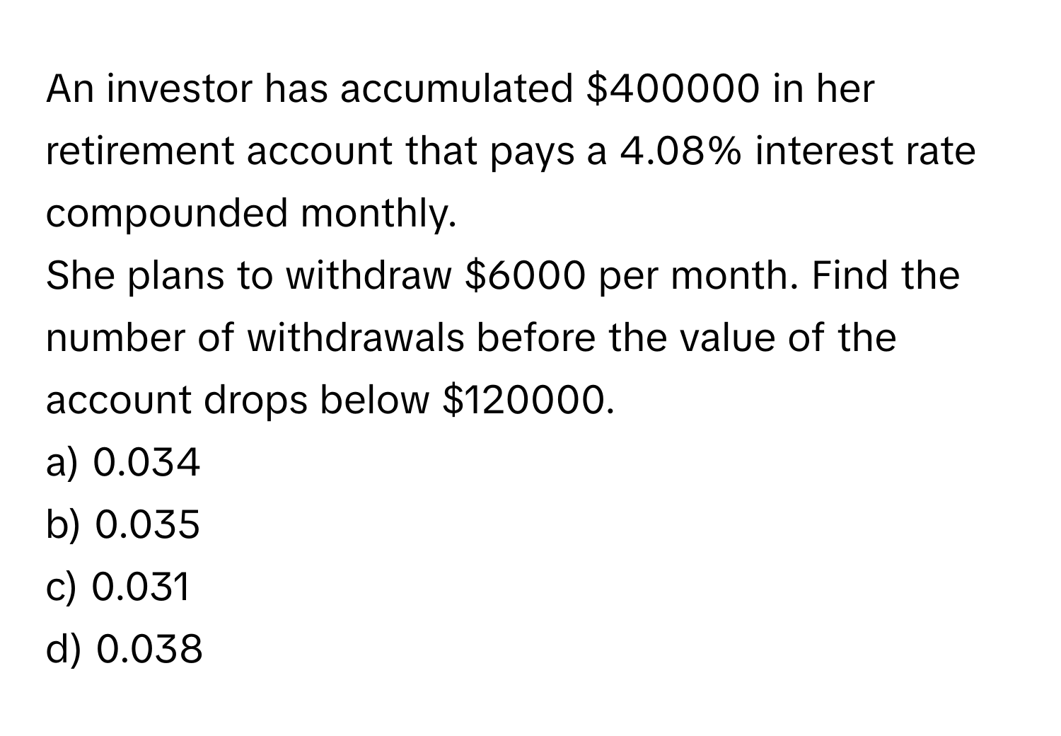 An investor has accumulated $400000 in her retirement account that pays a 4.08% interest rate compounded monthly. 
She plans to withdraw $6000 per month. Find the number of withdrawals before the value of the account drops below $120000. 
a) 0.034
b) 0.035
c) 0.031
d) 0.038