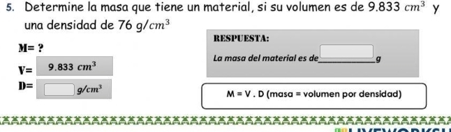 Determine la masa que tiene un material, si su volumen es de 9.833cm^3 y 
una densidad de 76g/cm^3
RESPUESTA:
M= ? 
La masa del material es de_ | g
V= 9.833cm^3
D= □ g/cm^3
M=V.D (masa = volumen por densidad)