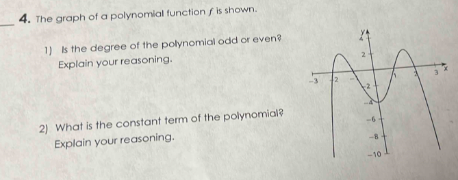 The graph of a polynomial function fis shown. 
_ 
1) Is the degree of the polynomial odd or even? 
Explain your reasoning. 
2) What is the constant term of the polynomial? 
Explain your reasoning.