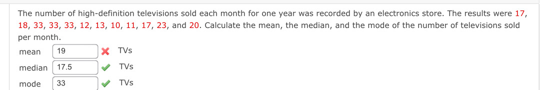 The number of high-definition televisions sold each month for one year was recorded by an electronics store. The results were 17,
18, 33, 33, 33, 12, 13, 10, 11, 17, 23, and 20. Calculate the mean, the median, and the mode of the number of televisions sold 
per month. 
mean 19 TVs 
median 17.5 TVs 
mode 33 TVs