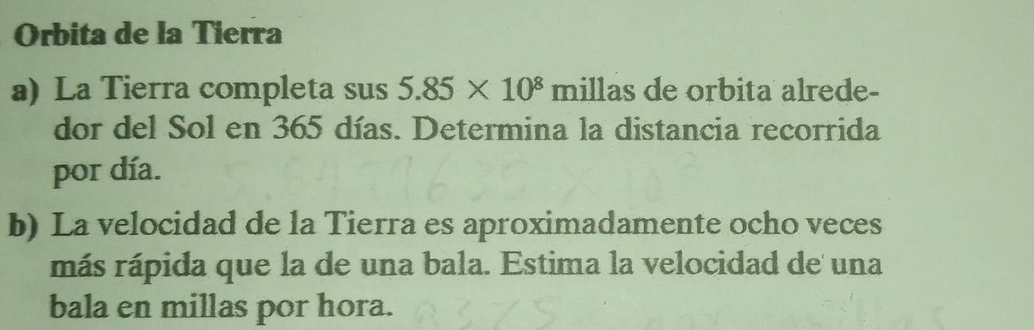 Orbita de la Tierra 
a) La Tierra completa sus 5.85* 10^8 r milla s de orbita alrede- 
dor del Sol en 365 días. Determina la distancia recorrida 
por día. 
b) La velocidad de la Tierra es aproximadamente ocho veces 
más rápida que la de una bala. Estima la velocidad de una 
bala en millas por hora.