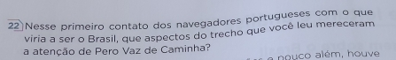 Nesse primeiro contato dos navegadores portugueses com o que 
viria a ser o Brasil, que aspectos do trecho que você leu mereceram 
a atenção de Pero Vaz de Caminha? 
a nouco além, houve