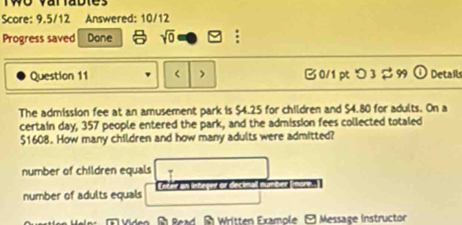 Two variables
Score: 9.5/12 Answered: 10/12
Progress saved Done sqrt(0) :
Question 11 < > B 0/1 pt つ 3 $ 99 ① Details
The admission fee at an amusement park is $4.25 for children and $4.80 for adults. On a
certain day, 357 people entered the park, and the admission fees collected totaled
$1608. How many children and how many adults were admitted?
number of children equals
er or decimall number (more.
number of adults equals
Read Written Example Message Instructor