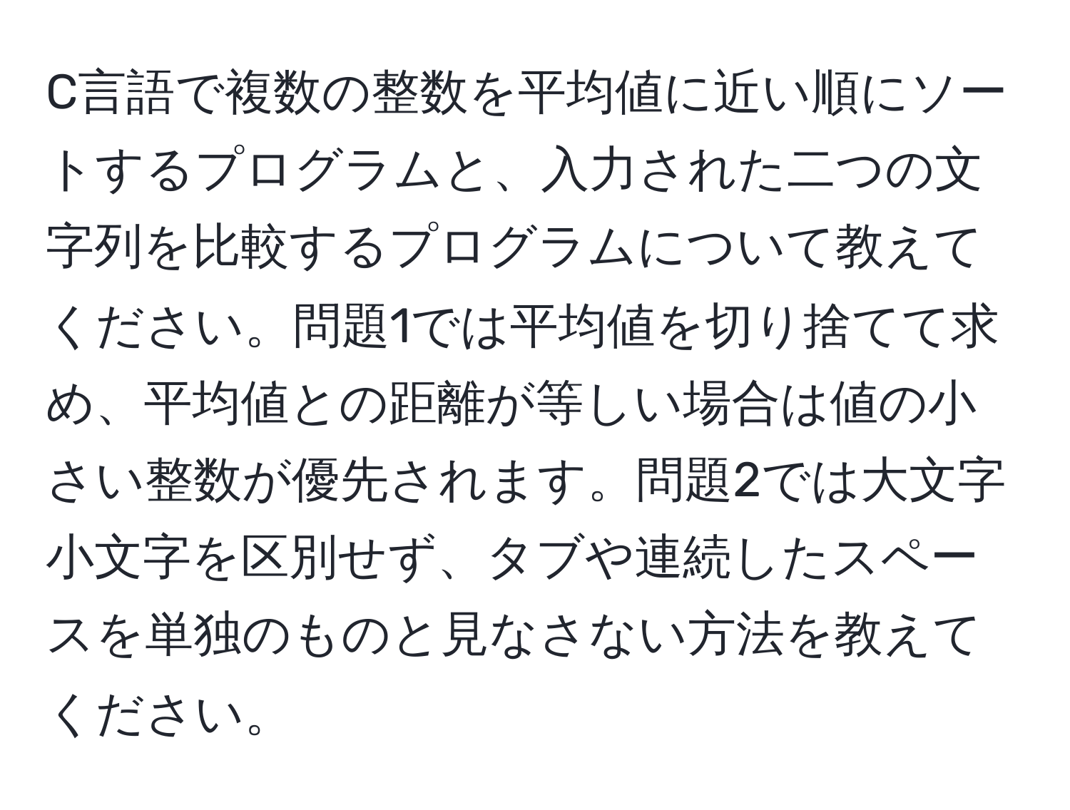 C言語で複数の整数を平均値に近い順にソートするプログラムと、入力された二つの文字列を比較するプログラムについて教えてください。問題1では平均値を切り捨てて求め、平均値との距離が等しい場合は値の小さい整数が優先されます。問題2では大文字小文字を区別せず、タブや連続したスペースを単独のものと見なさない方法を教えてください。